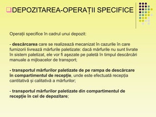 DEPOZITAREA-OPERAȚII SPECIFICE
Operații specifice în cadrul unui depozit:
- descărcarea care se realizează mecanizat în cazurile în care
furnizorii livrează mărfurile paletizate: dacă mărfurile nu sunt livrate
în sistem paletizat, ele vor fi aşezate pe paletă în timpul descărcări
manuale a mijloacelor de transport;
- transportul mărfurilor paletizate de pe rampa de descărcare
în compartimentul de recepție, unde este efectuată recepția
cantitativă și calitativă a mărfurilor;
- transportul mărfurilor paletizate din compartimentul de
recepție în cel de depozitare;
 
