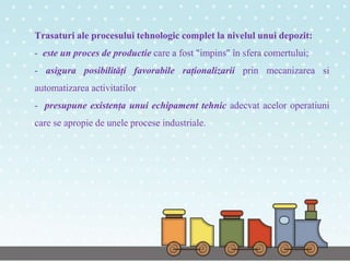 Trasaturi ale procesului tehnologic complet la nivelul unui depozit:
- este un proces de productie care a fost "impins" în sfera comertului;
- asigura posibilități favorabile raționalizarii prin mecanizarea si
automatizarea activitatilor
- presupune existența unui echipament tehnic adecvat acelor operatiuni
care se apropie de unele procese industriale.
 