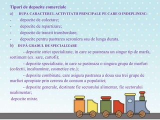 Tipuri de depozite comerciale
a) DUPA CARACTERUL ACTIVITATII PRINCIPALE PE CARE O INDEPLINESC:
- depozite de colectare;
- depozite de repartizare;
- depozite de tranzit transbordare;
- depozite pentru pastrarea sezoniera sau de lunga durata.
b) DUPĂ GRADUL DE SPECIALIZARE
- depozite strict specializate, in care se pastreaza un singur tip de marfa,
sortiment (ex. sare, cartofi);
- depozite specializate, in care se pastreaza o singura grupa de marfuri
(cofectii, incaltaminte, cosmetice etc.);
- depozite combinate, care asigura pastrarea a doua sau trei grupe de
marfuri apropiate prin cererea de consum a populatiei;
- depozite generale, destinate fie sectorului alimentar, fie sectorului
nealimentar;
depozite mixte.
 