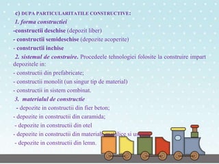 c) DUPA PARTICULARITATILE CONSTRUCTIVE:
1. forma constructiei
-constructii deschise (depozit liber)
- constructii semideschise (depozite acoperite)
- constructii inchise
2. sistemul de construire. Procedeele tehnologiei folosite la construire impart
depozitele in:
- constructii din prefabricate;
- constructii monolit (un singur tip de material)
- constructii in sistem combinat.
3. materialul de constructie
- depozite in constructii din fier beton;
- depozite in constructii din caramida;
- depozite in constructii din otel
- depozite in constructii din materiale metalice si usoare;
- depozite in constructii din lemn.
 