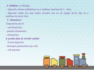 4. înălțime, se disting:
- depozite intinse (platforma cu o inaltime maxima de 3 - 4m);
- depozite inalte (cu mai multe niveluri sau cu un singur nivel, dar cu o
inaltime de peste 4m).
5. climatizare
Depozitele pot fi:
- neclimatizate;
- partial climatizate;
- climatizate.
6. pozitie fata de nivelul solului
Exista depozite:
- deasupra pamantului (pe sol);
- sub pamant.
 