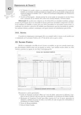 Departamento de Pessoal II
10          • “A Validade do acordo coletivo ou convenção coletiva, de compensação de jornada de
              trabalho em atividade insalubre prescinde de inspeção prévia da autoridade competente em
              matéria de higiene do trabalho” (Art. 7º, XIII, da Constituição da República; Art. 60 da CLT)
              - Enunciado 349.
            • Acordo de Prorrogação - duração normal de serviço pode ser acrescida de até duas horas
              com o acréscimo de no mínimo 50% sobre hora normal, limitado a 10 horas diárias.
            Observação: De acordo com o disposto no Art. 60 da CLT, em atividades insalubres, qualquer
     acordo de prorrogação dever ser antecedido de licença prévia das autoridades competentes em maté-
     ria de medicina no Trabalho, as quais, para esse efeito, procederão aos necessários exames locais e à
     verificação dos métodos e processos do trabalho, quer diretamente, quer por intermédio de autorida-
     des sanitárias federais, estaduais e municipais, com quem entrarão em entendimento para tal fim.


     1.8.1. AGENDA
           O acordo de compensação e prorrogação deve ser assinado todos os meses, ou de acordo com
     o estabelecido em Convenção Coletiva, até o 5º dia útil do mês ao qual se refere.

     1.9. SALÁRIO FAMÍLIA
          Devido ao empregado com filho de até 14 anos ou inválido, ou que teve enteado menor que,
     por determinação judicial esteja sob sua guarda ou tutela, e que também receba salário no valor
     máximo constante na vigente no site http://www.mpas.gov.br.




          Documentos a serem apresentados:
           • Cartão de Vacinação atualizado (filhos até 5 anos de idade) apresentar na admissão e tam-
             bém no mês de maio de cada ano, para dar continuidade ao recebimento do Salário Família.
           • Declaração de Freqüência Escolar (para filhos maiores de 5 até 14 anos), apresentar na
             admissão e também nos meses de maio e novembro de cada ano para dar continuidade ao
             recebimento do Salário Família.
           • Termo de Responsabilidade.
           • Ficha de Salário Família.
 
