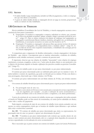 Departamento de Pessoal II

1.9.1. AGENDA
                                                                                                            1111
       • O salário-família é pago mensalmente, incluído na folha de pagamento, a todos os emprega-
         dos que têm direito ao benefício.
       • A quota de salário família devida ao empregado deverá ser paga na rescisão, proporcional-
         mente ao número de dias trabalhados.

1.10.CONTRATO          DE   TRABALHO
      Pela lei trabalhista (Consolidação das Leis do Trabalho), o vínculo empregatício acontece com a
existência de duas partes contratantes:
       1. Empregador (“Considera-se empregador a empresa, individual ou coletiva, que, assumin-
            do os riscos da atividade econômica, admite, assalaria e dirige a prestação pessoal de servi-
            ço” - artigo 2.º). Para os efeitos exclusivos da relação de emprego, são equiparados ao
            empregador os profissionais liberais (médicos, dentistas, advogados etc.), as instituições de
            beneficência, as associações recreativas ou outras sem fins lucrativos (§ 1º).
       2. Empregado (“Considera-se empregado toda pessoa física que prestar serviços de natureza
            não eventual a empregador, sob a dependência deste e mediante salário” - artigo 3º). As-
            sim, na falta de um dos cinco requisitos mencionados, o trabalhador não consegue provar
            seu vínculo empregatício.

     A competência para o julgamento de dissídios relacionados a vínculo empregatício é da Justiça
do Trabalho - que, todavia, é incompetente para as matérias relacionadas a acidentes do trabalho,
previdência social, trabalho autônomo, eventual e contratos de parceria rural.
     É importante observar que nas relações de trabalho “mascaradas” como relações de emprego
(autônomos, eventuais, estagiários, avulsos etc.), “serão nulos de pleno direito os atos praticados com
o objetivo de desvirtuar, impedir ou fraudar a aplicação dos preceitos contidos na presente Consolida-
ção” (Artigo 9º).
      O contrato de trabalho pode ser por prazo determinado ou por prazo indeterminado.
      O contrato por prazo determinado pode ser celebrado pelas partes por no máximo 2 anos. Aí
inclui também o contrato de experiência, que pode ser firmado por no mínimo 30 dias com direito a
uma prorrogação, observando que o limite máximo é de 90 dias.
     O contrato por prazo indeterminado tem um limite mínimo de 30 dias, sem término máximo
fixado.
      Um contrato de trabalho firmado por prazo determinado passa a vigorar por prazo indeterminado
se:
       1. For prorrogado mais de uma vez;
       2. Suceder a outro dentro de 06 meses (com exceção para a execução de serviços especializados
          – de um engenheiro, por exemplo -, ou para a realização de certos acontecimentos, e
          também atividades como as de artistas de teatro e congêneres, e de atletas profissionais).

     A prova da existência de um contrato de trabalho, mesmo que o empregador não tenha assinado
a Carteira de Trabalho, pode ser feita através de testemunhas, ou outras provas admitidas em direito,
como vales e recibos de pagamento.
      Nada impede a existência de mais de um contrato de trabalho (com carteira assinada) com um
mesmo ou outros empregadores, desde que os horários de trabalho sejam diferentes e que nenhum
deles exija o exclusivismo contratual.
     Art. 451 - “O contrato de trabalho por prazo determinado que, tácita ou expressamente, for
prorrogado mais de uma vez passará a vigorar sem determinação de prazo”.
      Art. 452 - “Considera-se por prazo indeterminado todo contrato que suceder, dentro de seis
meses, a outro contrato por prazo determinado, salvo se a expiração deste dependeu da execução de
serviços especializados ou da realização de certos acontecimentos”.

      Não é necessário que as partes assinem um contrato de trabalho à parte da Carteira Profissional.
 