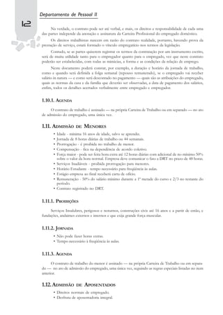 Departamento de Pessoal II
12        Na verdade, o contrato pode ser até verbal, e mais, os direitos e responsabilidade de cada uma
     das partes independe da anotação e assinatura da Carteira Profissional do empregado doméstico.
           Os direitos trabalhistas nascem em razão do contrato realidade, portanto, havendo prova da
     prestação de serviço, estará formado o vínculo empregatício nos termos da legislação.
           Contudo, se as partes quiserem registrar os termos da contratação por um instrumento escrito,
     será de muita utilidade tanto para o empregador quanto para o empregado, vez que neste contrato
     poderão ser estabelecidas, com todas as minúcias, a forma e as condições da relação de emprego.
           Neste documento poderá constar, por exemplo, a duração e horário da jornada de trabalho,
     como e quando será definida a folga semanal (repouso remunerado), se o empregado vai receber
     salário in natura — e como será descontado no pagamento — quais são as atribuições do empregado,
     quais as normas da casa e da família que deverão ser observadas, a data de pagamento dos salários,
     enfim, todos os detalhes acertados verbalmente entre empregado e empregador.


     1.10.1. AGENDA
          O contrato de trabalho é assinado — na própria Carteira de Trabalho ou em separado — no ato
     de admissão do empregado, uma única vez.

     1.11. ADMISSÃO        DE    MENORES
            •   Idade - mínima 16 anos de idade, salvo se aprendiz.
            •   Jornada de 8 horas diárias de trabalho ou 44 semanais.
            •   Prorrogação - é proibida no trabalho de menor.
            •   Compensação - fica na dependência de acordo coletivo.
            •   Força maior - pode ser feita hora extra até 12 horas diárias com adicional de no mínimo 50%
                sobre o valor da hora normal. Empresa deve comunicar o fato a DRT no prazo de 48 horas.
            •   Serviços Inadiáveis - proibida prorrogação para menores.
            •   Horário Estudante - tempo necessário para freqüência às aulas.
            •   Estágio empresa ao final receberá carta de ofício.
            •   Remuneração - 50% do salário mínimo durante a 1ª metade do curso e 2/3 no restante do
                período.
            •   Contrato registrado no DRT.


     1.11.1. PROIBIÇÕES
          Serviços Insalubres, perigosos e noturnos, construções civis até 16 anos e a partir de então, e
     fundações, andaimes externos e internos e que exija grande força muscular.


     1.11.2. JORNADA
            • Não pode fazer horas extras.
            • Tempo necessário à freqüência às aulas.


     1.11.3. AGENDA
           O contrato de trabalho do menor é assinado — na própria Carteira de Trabalho ou em separa-
     do — no ato de admissão do empregado, uma única vez, seguindo as regras especiais listadas no item
     anterior.

     1.12.ADMISSÃO          DE   APOSENTADOS
            • Direitos normais de empregado.
            • Desfruta de aposentadoria integral.
 