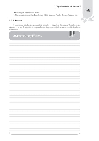 Departamento de Pessoal II

       • Recolhe para a Previdência Social.
                                                                                                      13
                                                                                                       13
       • Não tem direito a receber Benefício do INSS, tais como Auxílio Doença, Acidente etc.


1.12.1. AGENDA
      O contrato de trabalho do aposentado é assinado — na própria Carteira de Trabalho ou em
separado — no ato de admissão do empregado, uma única vez, seguindo as regras especiais listadas no
item anterior.



     Anotações
 