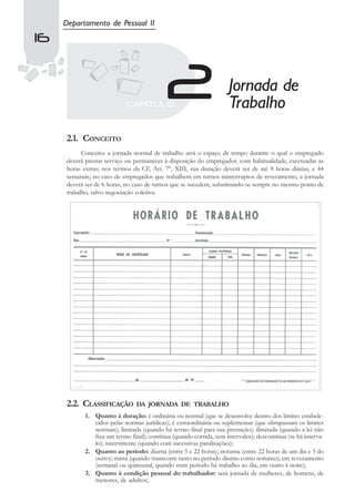 Departamento de Pessoal II
16


                                                                     Jornada de
                                                                     Trabalho
     2.1. CONCEITO
           Conceito: a jornada normal de trabalho será o espaço de tempo durante o qual o empregado
     deverá prestar serviço ou permanecer à disposição do empregador, com habitualidade, excetuadas as
     horas extras; nos termos da CF, Art. 7º, XIII, sua duração deverá ser de até 8 horas diárias, e 44
     semanais; no caso de empregados que trabalhem em turnos ininterruptos de revezamento, a jornada
     deverá ser de 6 horas, no caso de turnos que se sucedem, substituindo-se sempre no mesmo ponto de
     trabalho, salvo negociação coletiva.




     2.2. CLASSIFICAÇÃO         DA JORNADA DE TRABALHO
            1. Quanto à duração: é ordinária ou normal (que se desenvolve dentro dos limites estabele-
               cidos pelas normas jurídicas); é extraordinária ou suplementar (que ultrapassam os limites
               normais); limitada (quando há termo final para sua prestação); ilimitada (quando a lei não
               fixa um termo final); contínua (quando corrida, sem intervalos); descontínua (se há interva-
               lo); intermitente (quando com sucessivas paralisações);
            2. Quanto ao período: diurna (entre 5 e 22 horas); noturna (entre 22 horas de um dia e 5 do
               outro); mista (quando transcorre tanto no período diurno como noturno); em revezamento
               (semanal ou quinzenal, quando num período há trabalho ao dia, em outro à noite);
            3. Quanto à condição pessoal do trabalhador: será jornada de mulheres, de homens, de
               menores, de adultos;
 