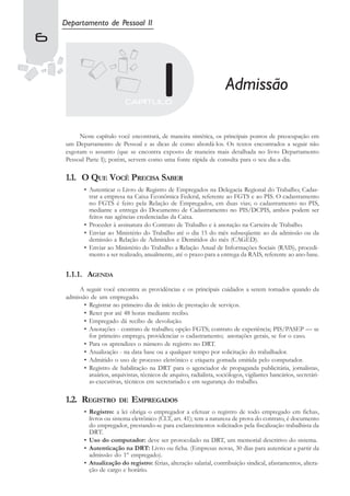 Departamento de Pessoal II
6


                                                                        Admissão

         Neste capítulo você encontrará, de maneira sintética, os principais pontos de preocupação em
    um Departamento de Pessoal e as dicas de como abordá-los. Os textos encontrados a seguir não
    esgotam o assunto (que se encontra exposto de maneira mais detalhada no livro Departamento
    Pessoal Parte I); porém, servem como uma fonte rápida de consulta para o seu dia-a-dia.

    1.1. O QUE VOCÊ PRECISA SABER
           • Autenticar o Livro de Registro de Empregados na Delegacia Regional do Trabalho; Cadas-
             trar a empresa na Caixa Econômica Federal, referente ao FGTS e ao PIS. O cadastramento
             no FGTS é feito pela Relação de Empregados, em duas vias; o cadastramento no PIS,
             mediante a entrega do Documento de Cadastramento no PIS/DCPIS, ambos podem ser
             feitos nas agências credenciadas da Caixa.
           • Proceder à assinatura do Contrato de Trabalho e à anotação na Carteira de Trabalho.
           • Enviar ao Ministério do Trabalho até o dia 15 do mês subseqüente ao da admissão ou da
             demissão a Relação de Admitidos e Demitidos do mês (CAGED).
           • Enviar ao Ministério do Trabalho a Relação Anual de Informações Sociais (RAIS), procedi-
             mento a ser realizado, anualmente, até o prazo para a entrega da RAIS, referente ao ano-base.


    1.1.1. AGENDA
         A seguir você encontra as providências e os principais cuidados a serem tomados quando da
    admissão de um empregado.
           • Registrar no primeiro dia de início de prestação de serviços.
           • Reter por até 48 horas mediante recibo.
           • Empregado dá recibo de devolução.
           • Anotações - contrato de trabalho; opção FGTS; contrato de experiência; PIS/PASEP — se
             for primeiro emprego, providenciar o cadastramento; anotações gerais, se for o caso.
           • Para os aprendizes o número de registro no DRT.
           • Atualização - na data base ou a qualquer tempo por solicitação do trabalhador.
           • Admitido o uso de processo eletrônico e etiqueta gomada emitida pelo computador.
           • Registro de habilitação na DRT para o agenciador de propaganda publicitária, jornalistas,
             atuários, arquivistas, técnicos de arquivo, radialista, sociólogos, vigilantes bancários, secretári-
             as-executivas, técnicos em secretariado e em segurança do trabalho.

    1.2. REGISTRO         DE    EMPREGADOS
           • Registro: a lei obriga o empregador a efetuar o registro de todo empregado em fichas,
             livros ou sistema eletrônico (CLT, art. 41); tem a natureza de prova do contrato, é documento
             do empregador, prestando-se para esclarecimentos solicitados pela fiscalização trabalhista da
             DRT.
           • Uso do computador: deve ser protocolado na DRT, um memorial descritivo do sistema.
           • Autenticação na DRT: Livro ou ficha. (Empresas novas, 30 dias para autenticar a partir da
             admissão do 1º empregado).
           • Atualização do registro: férias, alteração salarial, contribuição sindical, afastamentos, altera-
             ção de cargo e horário.
 
