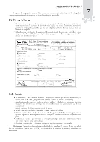 Departamento de Pessoal II

     O registro do empregado deve ser feito no mesmo momento da admissão, pois ele não poderá
                                                                                                      7
                                                                                                      7
executar nenhuma tarefa na empresa até estar formalmente registrado.

1.3. EXAME MÉDICO
       • O exame médico garante à empresa que o empregado admitido goza das condições de
         saúde necessárias ao exercício da atividade para a qual está sendo contratado. Além disso,
         garante ao empregado demitido que ele não adquiriu nenhuma doença causada pelo seu
         trabalho na empresa.
       • É fundamental a realização do exame médico admissional, demissional e periódico, pois a
         comprovação da sanidade física e psíquica do empregado é condição indispensável à realiza-
         ção de um trabalho adequado.




1.3.1. AGENDA
       • Na admissão - ASO (Atestado de Saúde Ocupacional) emitido por médico do Trabalho, de
         acordo com o PCMSO (Programa de Controle Médico de Saúde Ocupacional).
       • Anual ou intervalos menores conforme critério médico - trabalhadores expostos a riscos ou
         situações de trabalho que implique no desencadeamento ou agravamento de doença
         ocupacional.
       • Anual - menores de 18 anos e maiores de 45 anos.
       • A cada dois anos - trabalhadores entre 18 anos e 45 anos de idade.
       • Retorno ao Trabalho - 1º dia de volta ao trabalho, para trabalhador ausente, por período
         igual ou superior a 30 dias por motivo de doença ou acidente de natureza ocupacional ou
         parto.
       • Mudança de Função - que implique na ocupação de função com risco diferente daquela ao
         qual estava exposto antes da mudança.
       • Demissão - dentro dos 15 dias que antecedem o desligamento do empregado.
      Observação: Fique atento às mudanças na legislação do trabalho. Os exames devem ser defini-
dos em quantidade e prazo pelo PCMSO, de acordo com a atividade da empresa e também do
trabalhador.
 