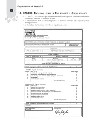 Departamento de Pessoal II
8
    1.4. CAGED - CADASTRO GERAL DE EMPREGADOS E DESEMPREGADOS
          • O CAGED é o documento que registra a movimentação de pessoal (admissão, transferência
            e demissão) em todas as empresas do país.
          • O preenchimento do CAGED é obrigatório e as empresas infratoras estão sujeitas a penali-
            dades pecuniárias.
          • O formulário é encontrado em todas as papelarias do país.
 