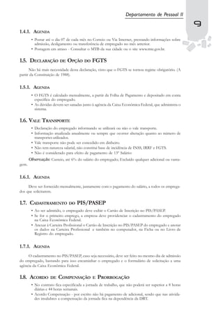 Departamento de Pessoal II
                                                                                                       9
                                                                                                       9
1.4.1. AGENDA
        • Postar até o dia 07 de cada mês no Correio ou Via Internet, prestando informações sobre
          admissão, desligamento ou transferência de empregado no mês anterior.
        • Postagem em atraso - Consultar o MTB da sua cidade ou o site www.mte.gov.br.

1.5. DECLARAÇÃO DE OPÇÃO DO FGTS
      Não há mais necessidade desta declaração, visto que o FGTS se tornou regime obrigatório. (A
partir da Constituição de 1988).


1.5.1. AGENDA
        • O FGTS é calculado mensalmente, a partir da Folha de Pagamento e depositado em conta
          específica do empregado.
        • As dúvidas devem ser sanadas junto à agência da Caixa Econômica Federal, que administra o
          sistema.

1.6. VALE TRANSPORTE
        • Declaração do empregado informando se utilizará ou não o vale transporte.
        • Informação atualizada anualmente ou sempre que ocorrer alteração quanto ao número de
          transportes utilizados.
        • Vale transporte não pode ser concedido em dinheiro.
        • Não tem natureza salarial, não constitui base de incidência de INSS, IRRF e FGTS.
        • Não é considerado para efeito de pagamento de 13º Salário:
       Observação: Custeio, até 6% do salário do empregado; Excluído qualquer adicional ou vanta-
gem.


1.6.1. AGENDA
     Deve ser fornecido mensalmente, juntamente com o pagamento do salário, a todos os emprega-
dos que solicitarem.

1.7. CADASTRAMENTO DO PIS/PASEP
        • Ao ser admitido, o empregado deve exibir o Cartão de Inscrição no PIS/PASEP.
        • Se for o primeiro emprego, a empresa deve providenciar o cadastramento do empregado
          na Caixa Econômica Federal.
        • Anexar à Carteira Profissional o Cartão de Inscrição no PIS/PASEP do empregado e anotar
          os dados na Carteira Profissional e também no computador, na Ficha ou no Livro de
          Registro do empregado.


1.7.1. AGENDA
     O cadastramento no PIS/PASEP, caso seja necessário, deve ser feito no mesmo dia de admissão
do empregado, bastando para isso encaminhar o empregado e o formulário de solicitação a uma
agência da Caixa Econômica Federal.

1.8. ACORDO        DE   COMPENSAÇÃO          E   PRORROGAÇÃO
        • No contrato fica especificada a jornada de trabalho, que não poderá ser superior a 8 horas
          diárias e 44 horas semanais.
        • Acordo Compensação - por escrito não há pagamento de adicional, sendo que nas ativida-
          des insalubres a compensação da jornada fica na dependência da DRT.
 