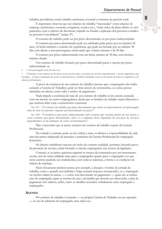 Departamento de Pessoal

        trabalho, previdência social, trabalho autônomo, eventual e contratos de parceria rural.                                 11
              É importante observar que nas relações de trabalho “mascaradas” como relações de
        emprego (autônomos, eventuais, estagiários, avulsos etc.), “serão nulos de pleno direito os atos
        praticados com o objetivo de desvirtuar, impedir ou fraudar a aplicação dos preceitos contidos
        na presente Consolidação” (artigo 9º).
              O contrato de trabalho pode ser por prazo determinado ou por prazo indeterminado.
              O contrato por prazo determinado pode ser celebrado pelas partes por no máximo 02
        anos. Aí inclui também o contrato de experiência, que pode ser firmado por no mínimo 30
        dias com direito a uma prorrogação, observando que o limite máximo é de 90 dias.
              O contrato por prazo indeterminado tem um limite mínimo de 30 dias, sem término
        máximo fixado.
              Um contrato de trabalho firmado por prazo determinado passa a vigorar por prazo
        indeterminado se:
    1. For prorrogado mais de uma vez;
      2. Suceder a outro dentro de 06 meses (com exceção para a execução de serviços especializados – de um engenheiro, por
exemplo -, ou para a realização de certos acontecimentos, e também atividades como as de artistas de teatro e congêneres, e de
atletas profissionais).
              A prova da existência de um contrato de trabalho (mesmo que o empregador não tenha
        assinado a Carteira de Trabalho), pode ser feita através de testemunhas, ou outras provas
        admitidas em direito, como vales e recibos de pagamento.
              Nada impede a existência de mais de um contrato de trabalho (com carteira assinada)
        com um mesmo ou outros empregadores, desde que os horários de trabalho sejam diferentes e
        que nenhum deles exija o exclusivismo contratual.
        Art. 451 - “O contrato de trabalho por prazo determinado que, tácita ou expressamente, for prorrogado
     mais de uma vez passará a vigorar sem determinação de prazo”.
        Art. 452 - “Considera-se por prazo indeterminado todo contrato que suceder, dentro de seis meses, a
     outro contrato por prazo determinado, salvo se a expiração deste dependeu da execução de serviços
     especializados ou da realização de certos acontecimentos”.
              Não é necessário que as partes assinem um contrato de trabalho à parte da Carteira
        Profissional.
              Na verdade o contrato pode ser até verbal, e mais, os direitos e responsabilidade de cada
        uma das partes independe da anotação e assinatura da Carteira Profissional do empregado
        doméstico.
              Os direitos trabalhistas nascem em razão do contrato realidade, portanto, havendo prova
        da prestação de serviço, estará formado o vínculo empregatício nos termos da legislação.
              Contudo, se as partes quiserem registrar os termos da contratação por um instrumento
        escrito, será de muita utilidade tanto para o empregador quanto para o empregado, vez que
        neste contrato poderão ser estabelecidas, com todas as minúcias, a forma e as condições da
        relação de emprego.
              Neste documento poderá constar, por exemplo, a duração e horário da jornada de
        trabalho, como e quando será definida a folga semanal (repouso remunerado), se o empregado
        vai receber salário in natura — e como será descontado no pagamento — quais são as atribui-
        ções do empregado, quais as normas da casa e da família que deverão ser observadas, a data de
        pagamento dos salários, enfim, todos os detalhes acertados verbalmente entre empregado e
        empregador.

    AGENDA
            •O contrato de trabalho é assinado — na própria Carteira de Trabalho ou em separado
        — no ato de admissão do empregado, uma única vez.
 