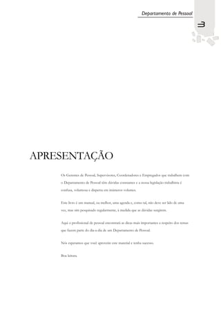 Departamento de Pessoal

                                                                                               3




APRESENTAÇÃO
    Os Gerentes de Pessoal, Supervisores, Coordenadores e Empregados que trabalhem com

    o Departamento de Pessoal têm dúvidas constantes e a nossa legislação trabalhista é

    confusa, volumosa e dispersa em inúmeros volumes.


    Este livro é um manual, ou melhor, uma agenda e, como tal, não deve ser lido de uma

    vez, mas sim pesquisado regularmente, à medida que as dúvidas surgirem.


    Aqui o profissional de pessoal encontrará as dicas mais importantes a respeito dos temas

    que fazem parte do dia-a-dia de um Departamento de Pessoal.


    Nós esperamos que você aproveite este material e tenha sucesso.


    Boa leitura.
 