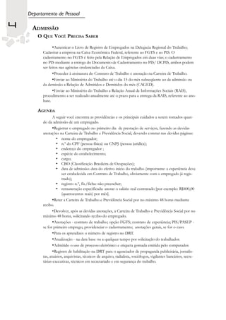 Departamento de Pessoal

4    ADMISSÃO
        O QUE VOCÊ PRECISA SABER

                •Autenticar o Livro de Registro de Empregados na Delegacia Regional do Trabalho;
          Cadastrar a empresa na Caixa Econômica Federal, referente ao FGTS e ao PIS. O
          cadastramento no FGTS é feito pela Relação de Empregados em duas vias; o cadastramento
          no PIS mediante a entrega do Documento de Cadastramento no PIS/ DCPIS, ambos podem
          ser feitos nas agências credenciadas da Caixa.
                •Proceder à assinatura do Contrato de Trabalho e anotação na Carteira de Trabalho.
                •Enviar ao Ministério do Trabalho até o dia 15 do mês subseqüente ao da admissão ou
          da demissão a Relação de Admitidos e Demitidos do mês (CAGED).
                •Enviar ao Ministério do Trabalho a Relação Anual de Informações Sociais (RAIS),
          procedimento a ser realizado anualmente até o prazo para a entrega da RAIS, referente ao ano-
          base.

        AGENDA
                 A seguir você encontra as providências e os principais cuidados a serem tomados quan-
          do da admissão de um empregado.
                 •Registrar o empregado no primeiro dia de prestação de serviços, fazendo as devidas
          anotações na Carteira de Trabalho e Previdência Social, devendo constar nas devidas páginas:
                   • nome do empregador;
                   • n.º do CPF (pessoa física) ou CNPJ (pessoa jurídica);
                   • endereço do empregador ;
                   • espécie do estabelecimento;
                   • cargo;
                   • CBO (Classificação Brasileira de Ocupações);
                   • data de admissão: data do efetivo início do trabalho (importante: a experiência deve
                       ser estabelecida em Contrato de Trabalho, obviamente com o empregado já regis-
                       trado);
                   • registro n.º, fls./ficha: não preencher;
                   • remuneração especificada: anotar o salário real contratado [por exemplo: R$400,00
                       (quatrocentos reais) por mês].
                 •Reter a Carteira de Trabalho e Previdência Social por no máximo 48 horas mediante
          recibo.
                 •Devolver, após as devidas anotações, a Carteira de Trabalho e Previdência Social por no
          máximo 48 horas, solicitando recibo do empregado.
                 •Anotações - contrato de trabalho; opção FGTS; contrato de experiência; PIS/PASEP -
          se for primeiro emprego, providenciar o cadastramento; anotações gerais, se for o caso.
                 •Para os aprendizes o número de registro no DRT.
                 •Atualização - na data base ou a qualquer tempo por solicitação do trabalhador.
                 •Admitido o uso de processo eletrônico e etiqueta gomada emitida pelo computador.
                 •Registro de habilitação na DRT para o agenciador de propaganda publicitária, jornalis-
          tas, atuários, arquivistas, técnicos de arquivo, radialista, sociólogos, vigilantes bancários, secre-
          tárias-executivas, técnicos em secretariado e em segurança do trabalho.
 
