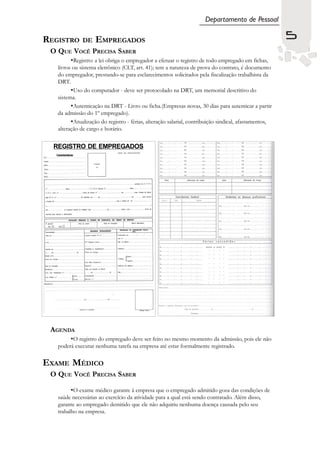 Departamento de Pessoal

REGISTRO             DE   EMPREGADOS                                                                    5
 O QUE VOCÊ PRECISA SABER
               •Registro: a lei obriga o empregador a efetuar o registro de todo empregado em fichas,
    livros ou sistema eletrônico (CLT, art. 41); tem a natureza de prova do contrato, é documento
    do empregador, prestando-se para esclarecimentos solicitados pela fiscalização trabalhista da
    DRT.
          •Uso do computador - deve ser protocolado na DRT, um memorial descritivo do
    sistema.
          •Autenticação na DRT - Livro ou ficha.(Empresas novas, 30 dias para autenticar a partir
    da admissão do 1º empregado).
          •Atualização do registro - férias, alteração salarial, contribuição sindical, afastamentos,
    alteração de cargo e horário.


  REGISTRO DE EMPREGADOS
   Características




 AGENDA
         •O registro do empregado deve ser feito no mesmo momento da admissão, pois ele não
    poderá executar nenhuma tarefa na empresa até estar formalmente registrado.

EXAME MÉDICO
 O QUE VOCÊ PRECISA SABER

          •O exame médico garante à empresa que o empregado admitido goza das condições de
    saúde necessárias ao exercício da atividade para a qual está sendo contratado. Além disso,
    garante ao empregado demitido que ele não adquiriu nenhuma doença causada pelo seu
    trabalho na empresa.
 