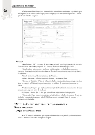 Departamento de Pessoal

6              •É fundamental a realização do exame médico admissional, demissional e periódico, pois
          a comprovação da sanidade física e psíquica do empregado é condição indispensável à realiza-
          ção de um trabalho adequado.




        AGENDA
                •Na admissão - ASO (Atestado de Saúde Ocupacional) emitido por médico do Trabalho,
          de acordo com o PCMSO (Programa de Controle Médico de Saúde Ocupacional).
                •Anual ou intervalos menores conforme critério médico - trabalhadores expostos a
          riscos ou situações de trabalho que implique no desencadeamento ou agravamento de doença
          ocupacional.
                •Anual - menores de 18 anos e maiores de 45 anos.
                •A cada dois anos - trabalhadores entre 18 anos e 45 anos de idade.
                •Retorno ao Trabalho - 1º dia de volta ao trabalho, para trabalhador ausente, por período
          igual ou superior a 30 dias por motivo de doença ou acidente de natureza ocupacional ou
          parto.
                •Mudança de Função - que implique na ocupação de função com risco diferente daquele
          ao qual estava exposto antes da mudança.
                •Demissão - dentro dos 15 dias que antecedem o desligamento do empregado.
                •Observação: Fique atento às mudanças na legislação do trabalho. Os exames devem ser
          definidos em quantidade e prazo pelo PCMSO, de acordo com a atividade da empresa e
          também do trabalhador.

     CAGED - CADASTRO GERAL DE EMPREGADOS E
     DESEMPREGADOS
        O QUE VOCÊ PRECISA SABER

               •O CAGED é o documento que registra a movimentação de pessoal (admissão, transfe-
          rência e demissão) em todas as empresas do país.
 