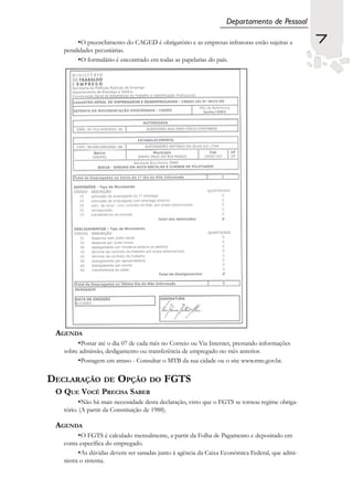 Departamento de Pessoal

         •O preenchimento do CAGED é obrigatório e as empresas infratoras estão sujeitas a       7
   penalidades pecuniárias.
         •O formulário é encontrado em todas as papelarias do país.




 AGENDA
        •Postar até o dia 07 de cada mês no Correio ou Via Internet, prestando informações
   sobre admissão, desligamento ou transferência de empregado no mês anterior.
        •Postagem em atraso - Consultar o MTB da sua cidade ou o site www.mte.gov.br.

DECLARAÇÃO DE OPÇÃO DO FGTS
 O QUE VOCÊ PRECISA SABER
          •Não há mais necessidade desta declaração, visto que o FGTS se tornou regime obriga-
   tório. (A partir da Constituição de 1988).

 AGENDA
         •O FGTS é calculado mensalmente, a partir da Folha de Pagamento e depositado em
   conta específica do empregado.
         •As dúvidas devem ser sanadas junto à agência da Caixa Econômica Federal, que admi-
   nistra o sistema.
 