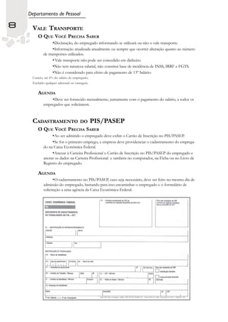 Departamento de Pessoal

8    VALE TRANSPORTE
        O QUE VOCÊ PRECISA SABER
                   •Declaração, do empregado informando se utilizará ou não o vale transporte.
                   •Informação atualizada anualmente ou sempre que ocorrer alteração quanto ao número
            de transportes utilizados.
                  • Vale transporte não pode ser concedido em dinheiro.
                  •Não tem natureza salarial, não constitui base de incidência de INSS, IRRF e FGTS.
                  •Não é considerado para efeito de pagamento de 13º Salário:
     Custeio, até 6% do salário do empregado;
     Excluído qualquer adicional ou vantagem.

        AGENDA
                   •Deve ser fornecido mensalmente, juntamente com o pagamento do salário, a todos os
            empregados que solicitarem.



     CADASTRAMENTO                     DO       PIS/PASEP
        O QUE VOCÊ PRECISA SABER
                   •Ao ser admitido o empregado deve exibir o Cartão de Inscrição no PIS/PASEP.
                   •Se for o primeiro emprego, a empresa deve providenciar o cadastramento do emprega-
            do na Caixa Econômica Federal.
                 •Anexar à Carteira Profissional o Cartão de Inscrição no PIS/PASEP do empregado e
            anotar os dados na Carteira Profissional e também no computador, na Ficha ou no Livro de
            Registro do empregado.

        AGENDA
                   •O cadastramento no PIS/PASEP, caso seja necessário, deve ser feito no mesmo dia de
            admissão do empregado, bastando para isso encaminhar o empregado e o formulário de
            solicitação a uma agência da Caixa Econômica Federal.
 