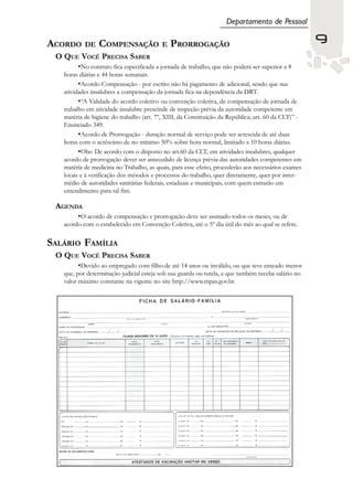 Departamento de Pessoal

ACORDO DE COMPENSAÇÃO E PRORROGAÇÃO                                                                  9
 O QUE VOCÊ PRECISA SABER
        •No contrato fica especificada a jornada de trabalho, que não poderá ser superior a 8
   horas diárias e 44 horas semanais.
         •Acordo Compensação - por escrito não há pagamento de adicional, sendo que nas
   atividades insalubres a compensação da jornada fica na dependência da DRT.
         •“A Validade do acordo coletivo ou convenção coletiva, de compensação de jornada de
   trabalho em atividade insalubre prescinde de inspeção prévia da autoridade competente em
   matéria de higiene do trabalho (art. 7º, XIII, da Constituição da República; art. 60 da CLT)” -
   Enunciado 349.
         •Acordo de Prorrogação - duração normal de serviço pode ser acrescida de até duas
   horas com o acréscimo de no mínimo 50% sobre hora normal, limitado a 10 horas diárias.
         •Obs: De acordo com o disposto no art.60 da CLT, em atividades insalubres, qualquer
   acordo de prorrogação dever ser antecedido de licença prévia das autoridades competentes em
   matéria de medicina no Trabalho, as quais, para esse efeito, procederão aos necessários exames
   locais e à verificação dos métodos e processos do trabalho, quer diretamente, quer por inter-
   médio de autoridades sanitárias federais, estaduais e municipais, com quem entrarão em
   entendimento para tal fim.

 AGENDA
        •O acordo de compensação e prorrogação deve ser assinado todos os meses, ou de
   acordo com o estabelecido em Convenção Coletiva, até o 5º dia útil do mês ao qual se refere.

SALÁRIO FAMÍLIA
 O QUE VOCÊ PRECISA SABER
         •Devido ao empregado com filho de até 14 anos ou inválido, ou que teve enteado menor
   que, por determinação judicial esteja sob sua guarda ou tutela, e que também receba salário no
   valor máximo constante na vigente no site http://www.mpas.gov.br.
 