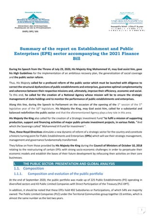 1
Summary of the report on Establishment and Public
Enterprises (EPE) sector accompanying the 2021 Finance
Bill
During his Speech from the Throne of July 29, 2020, His Majesty King Mohammed VI, may God assist him, gave
his High Guidelines for the implementation of an ambitious recovery plan, the generalization of social coverage
and the public sector reform.
Thus, His Majesty called for a profound reform of the public sector which must be launched with diligence to
correct the structural dysfunctions of public establishments and enterprises, guarantee optimal complementarity
and coherence between their respective missions and, ultimately, improve their efficiency. economic and social.
To this end, he called for the creation of a National Agency whose mission will be to ensure the strategic
management of state holdings and to monitor the performance of public establishments and enterprises.
Along this line, during the Speech to Parliament on the occasion of the opening of the 1st
session of the 5th
legislative year of the 10th
legislature, His Majesty the King, may God assist him, called for a substantial and
balanced redefinition the public sector and that the aforementioned Agency plays a key role in this area.
His Majesty the King also called for the creation of a Strategic Investment Fund "to fulfil a mission of supporting
production, support and financing activities of major public-private investment projects, in various fields. "And
which the Sovereign called" Mohammed VI Fund for Investment ".
Thus, these Royal Directives stimulate a new dynamic of reform of a strategic sector for the country and constitute
a historic turning point for Public Establishments and Enterprises (EPEs) which will see their strategic management,
management and governance fundamentally transformed.
They follow on from those provided by His Majesty the King during the Council of Ministers of October 10, 2018
relating to the restructuring of certain EPEs with strong socio-economic challenges in order to perpetuate their
economic models and establish the bases of their future development by refocusing their activities on their core
businesses.
I. THE PUBLIC SECTOR: PRESENTATION AND GLOBAL ANALYSIS
1.1. Composition
1.1.1. Composition and evolution of the public portfolio
At the end of September 2020, the public portfolio was made up of 225 Public Establishments (PE) operating in
diversified sectors and 43 Public Limited Companies with Direct Participation of the Treasury (PLC-DPT).
In addition, it should be noted that these EPEs hold 492 Subsidiaries or Participations, of which 54% are majority
owned. The Public Limited Companies (PLC) under the Territorial Communities group together 22 entities, which is
almost the same number as the last two years.
DAPE/ DPC/ SAS
 