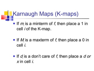 Karnaugh Maps (K-maps)
 If mi is a minterm of f, then place a 1 in
cell i of the K-map.
 If Mi is a maxterm of f, then place a 0 in
cell i.
 If di is a don’t care of f, then place a d or
x in cell i.
 