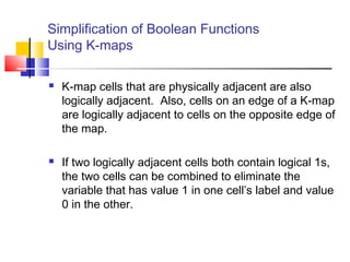 Simplification of Boolean Functions
Using K-maps
 K-map cells that are physically adjacent are also
logically adjacent. Also, cells on an edge of a K-map
are logically adjacent to cells on the opposite edge of
the map.
 If two logically adjacent cells both contain logical 1s,
the two cells can be combined to eliminate the
variable that has value 1 in one cell’s label and value
0 in the other.
 