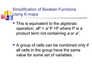 Simplification of Boolean Functions
Using K-maps
 This is equivalent to the algebraic
operation, aP + a′ P =P where P is a
product term not containing a or a′.
 A group of cells can be combined only if
all cells in the group have the same
value for some set of variables.
 