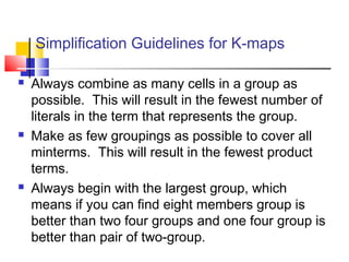 Simplification Guidelines for K-maps
 Always combine as many cells in a group as
possible. This will result in the fewest number of
literals in the term that represents the group.
 Make as few groupings as possible to cover all
minterms. This will result in the fewest product
terms.
 Always begin with the largest group, which
means if you can find eight members group is
better than two four groups and one four group is
better than pair of two-group.
 