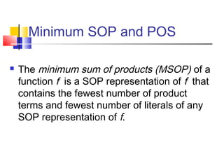 Minimum SOP and POS
 The minimum sum of products (MSOP) of a
function f is a SOP representation of f that
contains the fewest number of product
terms and fewest number of literals of any
SOP representation of f.
 