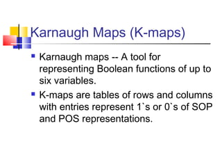 Karnaugh Maps (K-maps)
 Karnaugh maps -- A tool for
representing Boolean functions of up to
six variables.
 K-maps are tables of rows and columns
with entries represent 1`s or 0`s of SOP
and POS representations.
 