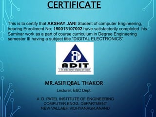 CERTIFICATE
This is to certify that AKSHAY JANI Student of computer Engineering,
bearing Enrollment No: 150013107002 have satisfactorily completed his
Seminar work as a part of course curriculum in Degree Engineering
semester III having a subject title “DIGITAL ELECTRONICS”.
MR.ASIFIQBAL THAKOR
Lecturer, E&C Dept.
A D PATEL INSTITUTE OF ENGINEERING
COMPUTER ENGG. DEPARTMENT
NEW VALLABH VIDHYANAGR,ANAND
 