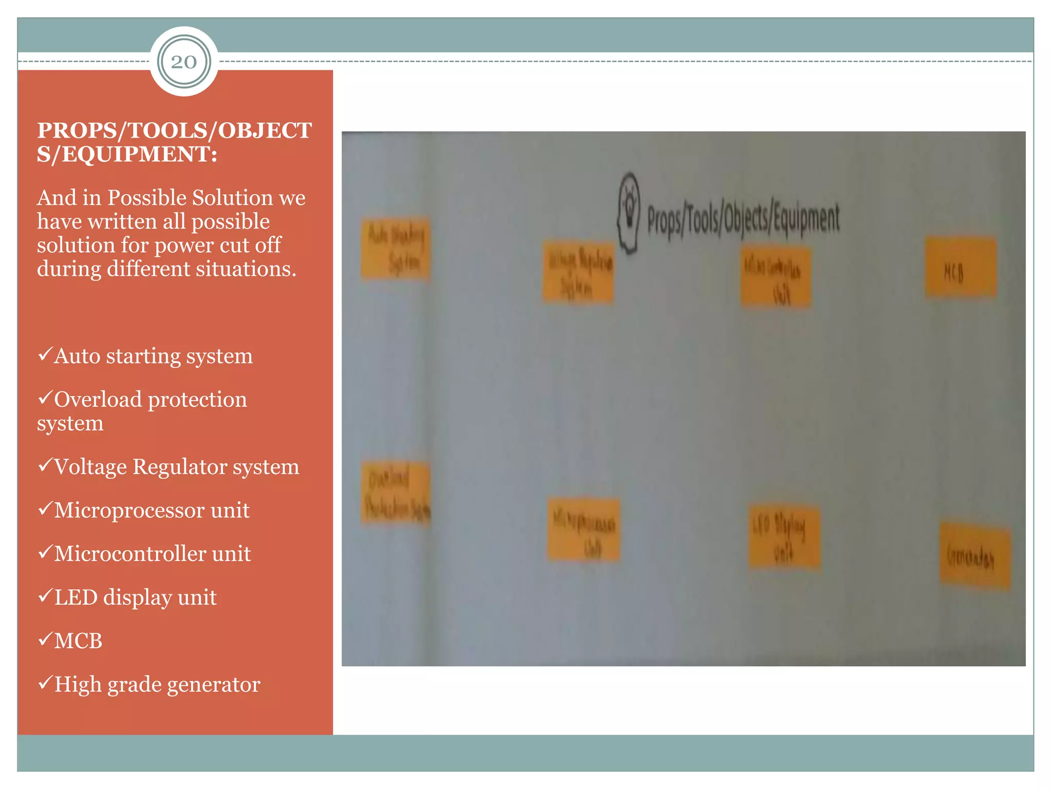PROPS/TOOLS/OBJECT
S/EQUIPMENT:
And in Possible Solution we
have written all possible
solution for power cut off
during different situations.
Auto starting system
Overload protection
system
Voltage Regulator system
Microprocessor unit
Microcontroller unit
LED display unit
MCB
High grade generator
20
 