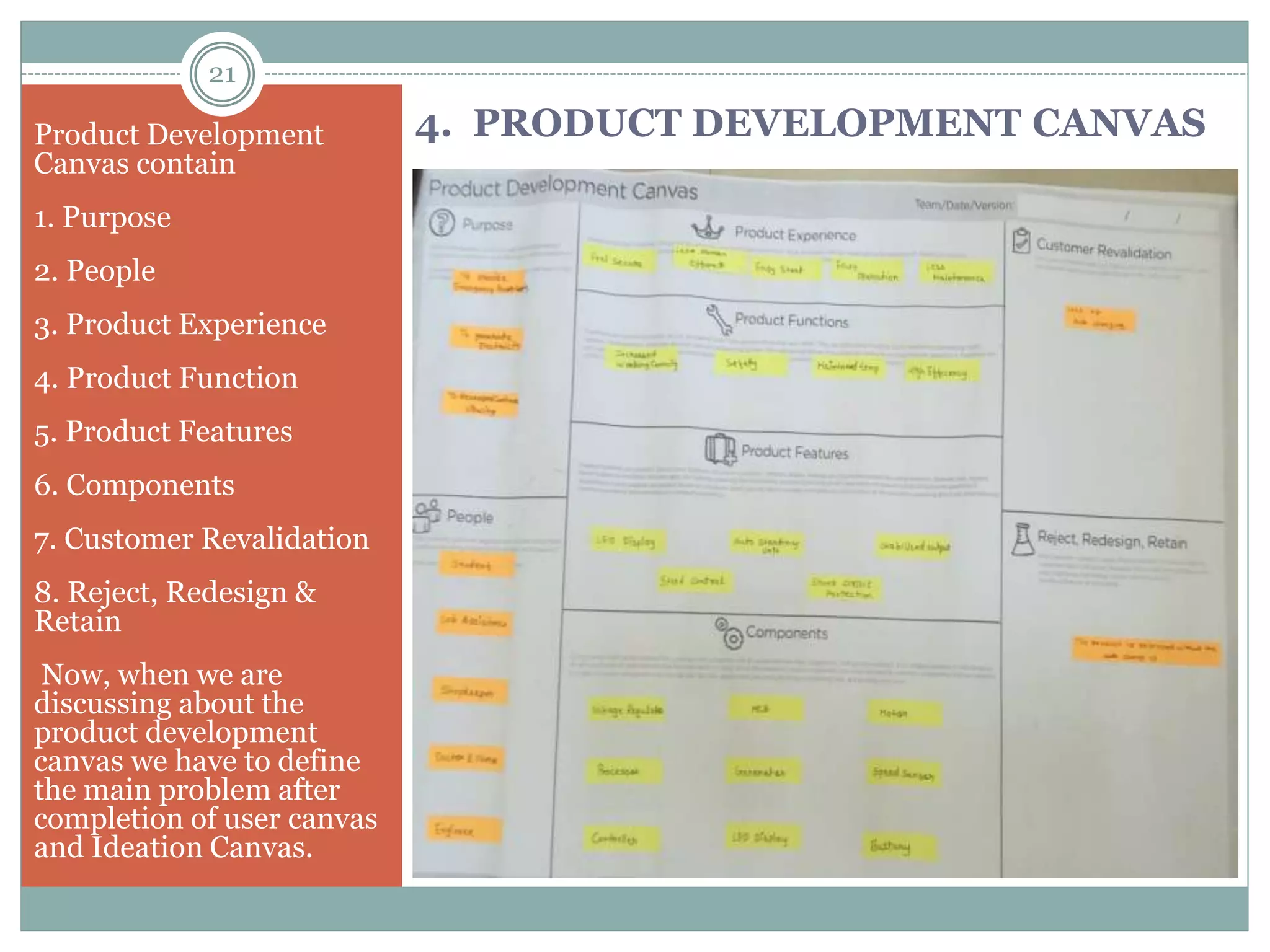 Product Development
Canvas contain
1. Purpose
2. People
3. Product Experience
4. Product Function
5. Product Features
6. Components
7. Customer Revalidation
8. Reject, Redesign &
Retain
Now, when we are
discussing about the
product development
canvas we have to define
the main problem after
completion of user canvas
and Ideation Canvas.
4. PRODUCT DEVELOPMENT CANVAS
21
 