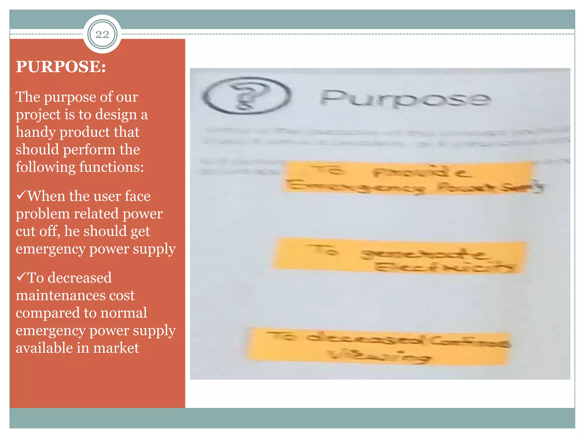 PURPOSE:
The purpose of our
project is to design a
handy product that
should perform the
following functions:
When the user face
problem related power
cut off, he should get
emergency power supply
To decreased
maintenances cost
compared to normal
emergency power supply
available in market
22
 
