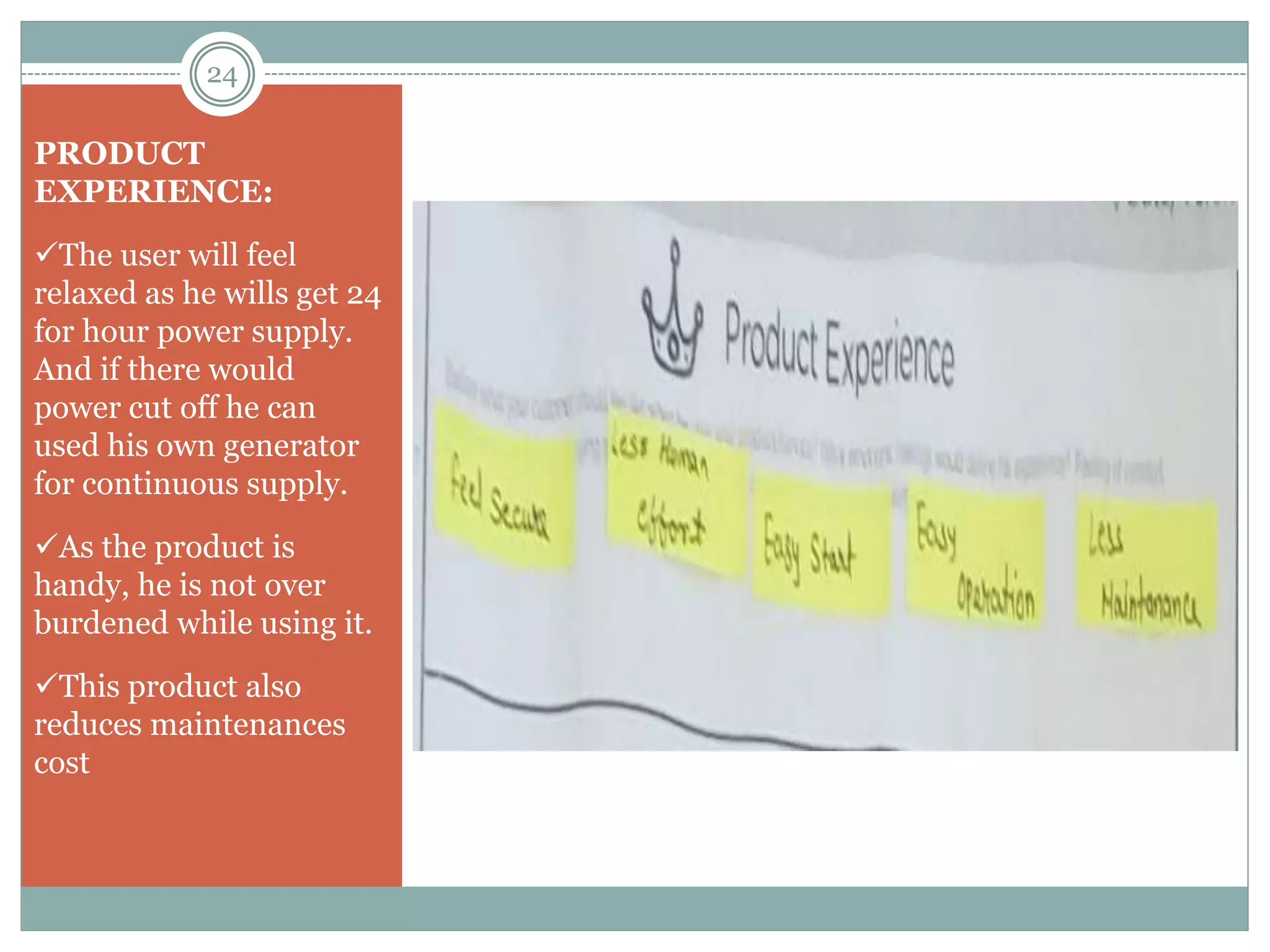 PRODUCT
EXPERIENCE:
The user will feel
relaxed as he wills get 24
for hour power supply.
And if there would
power cut off he can
used his own generator
for continuous supply.
As the product is
handy, he is not over
burdened while using it.
This product also
reduces maintenances
cost
24
 