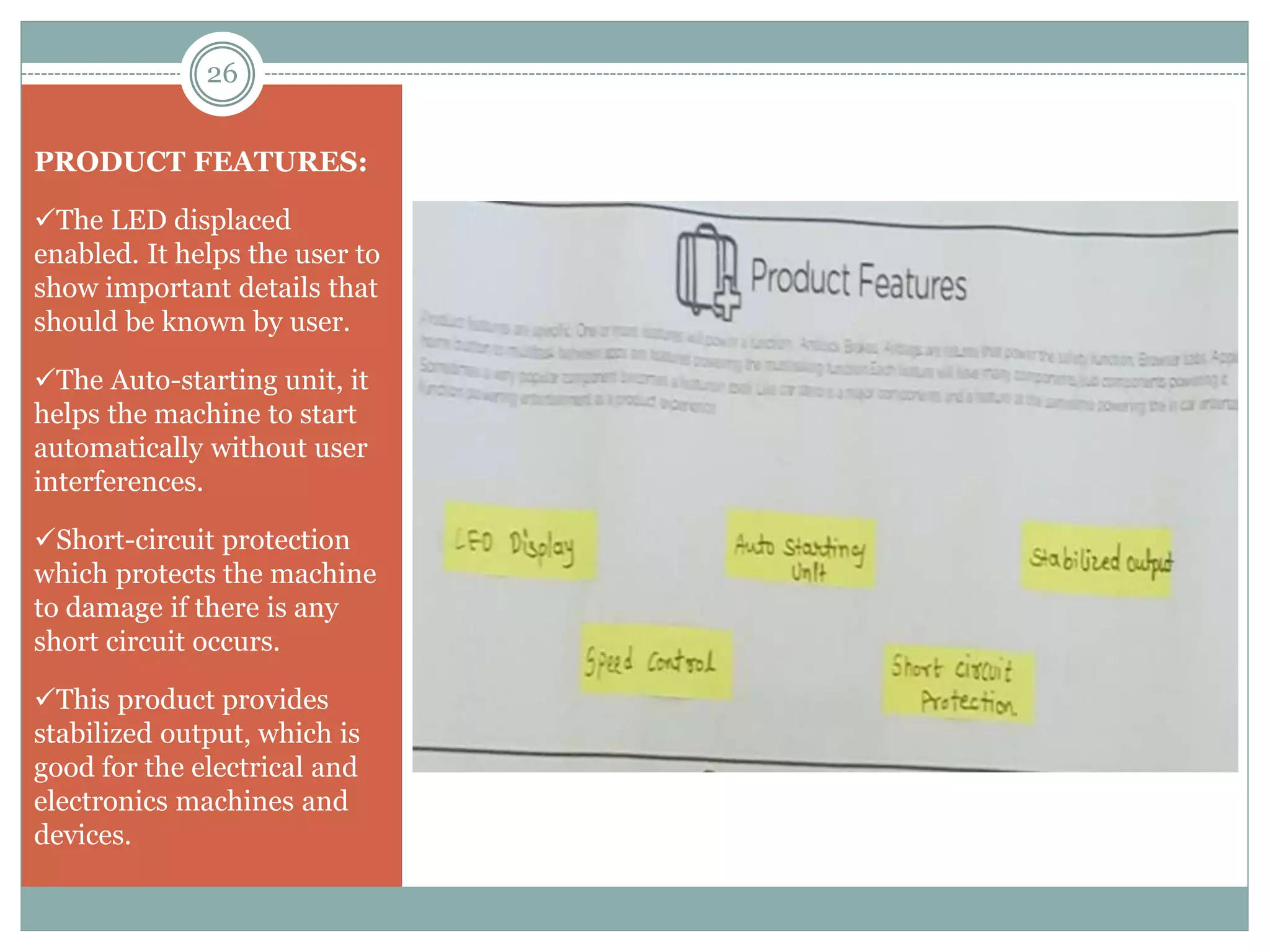 PRODUCT FEATURES:
The LED displaced
enabled. It helps the user to
show important details that
should be known by user.
The Auto-starting unit, it
helps the machine to start
automatically without user
interferences.
Short-circuit protection
which protects the machine
to damage if there is any
short circuit occurs.
This product provides
stabilized output, which is
good for the electrical and
electronics machines and
devices.
26
 