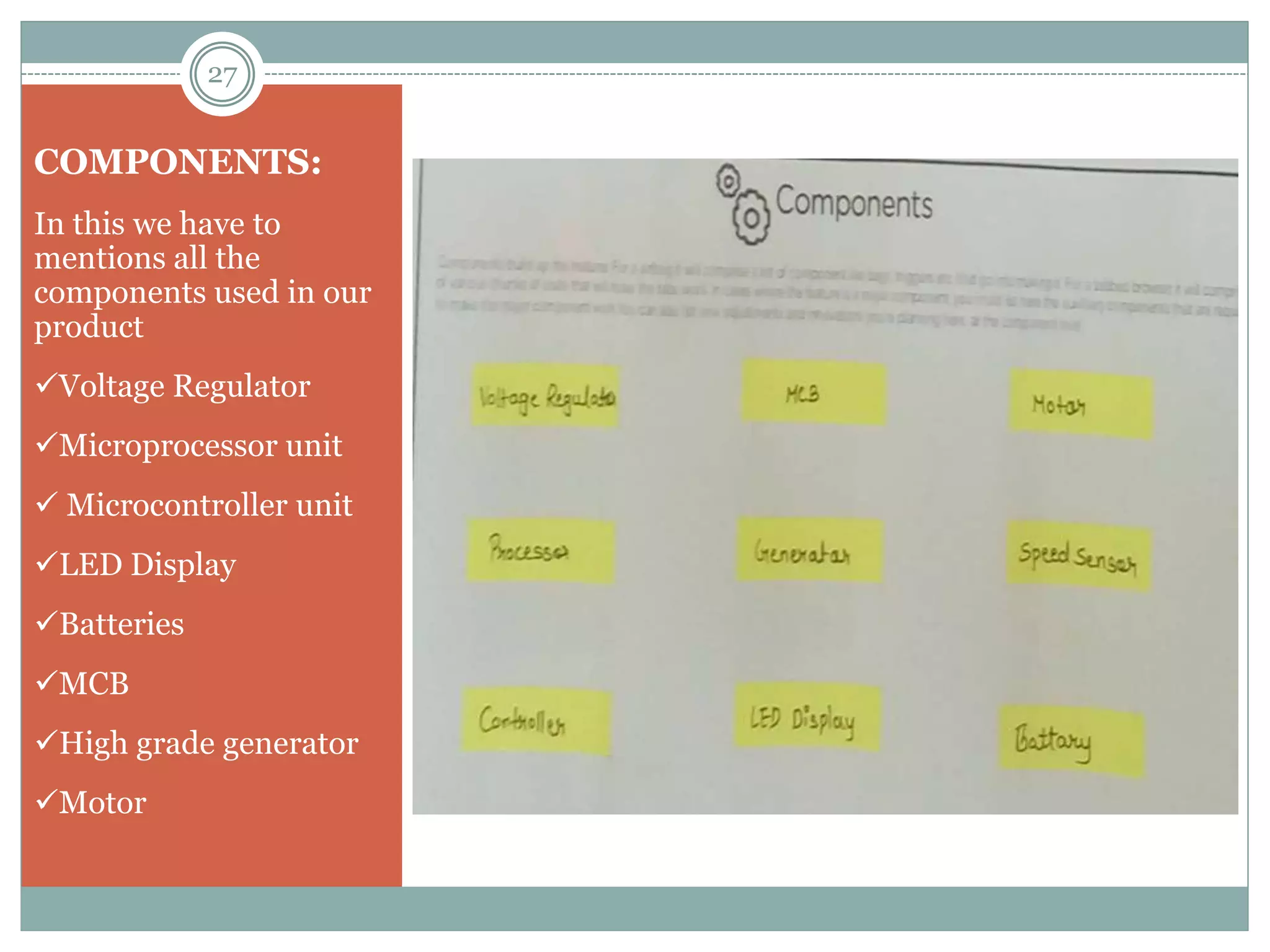 COMPONENTS:
In this we have to
mentions all the
components used in our
product
Voltage Regulator
Microprocessor unit
 Microcontroller unit
LED Display
Batteries
MCB
High grade generator
Motor
27
 