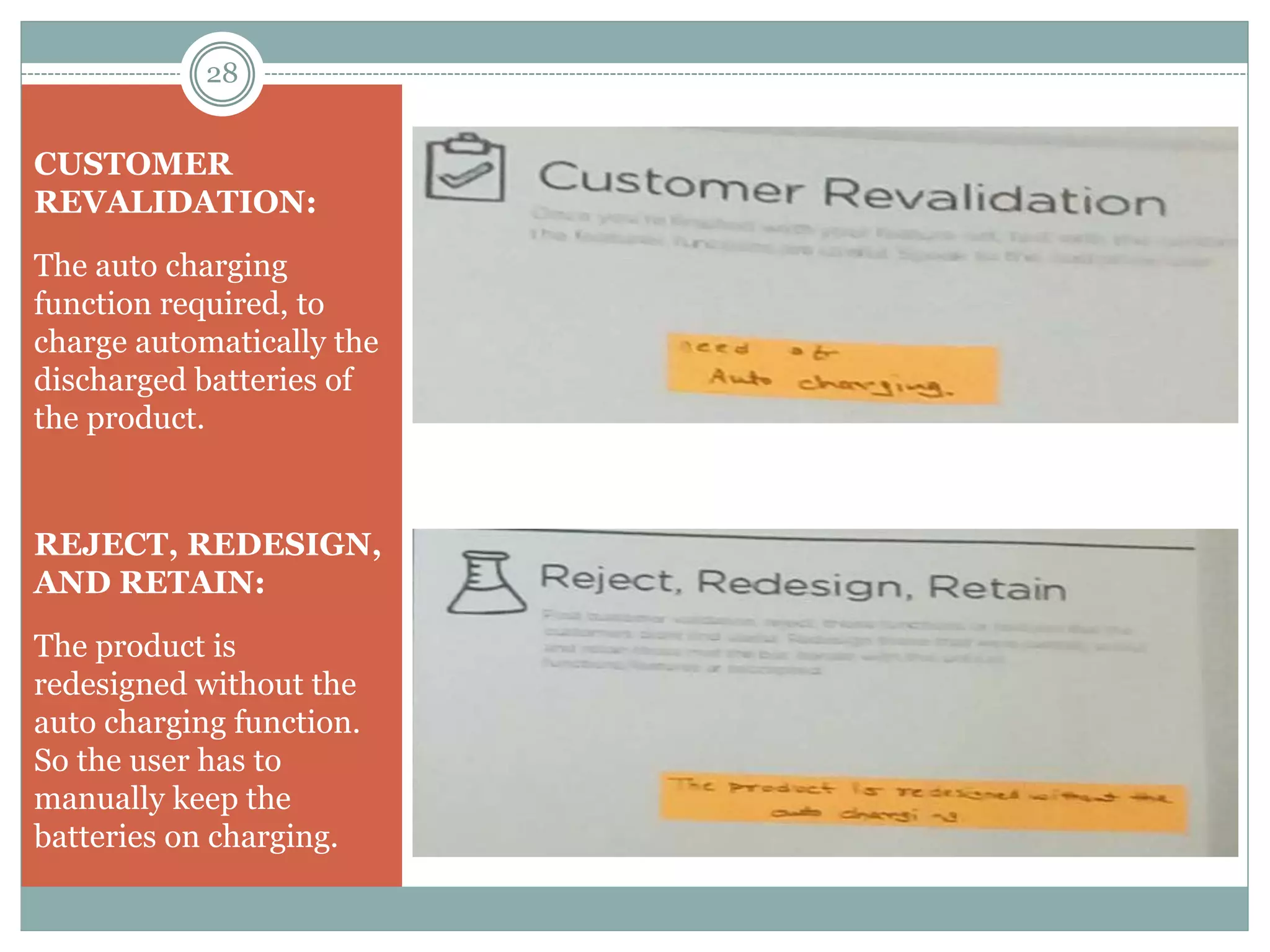 CUSTOMER
REVALIDATION:
The auto charging
function required, to
charge automatically the
discharged batteries of
the product.
REJECT, REDESIGN,
AND RETAIN:
The product is
redesigned without the
auto charging function.
So the user has to
manually keep the
batteries on charging.
28
 