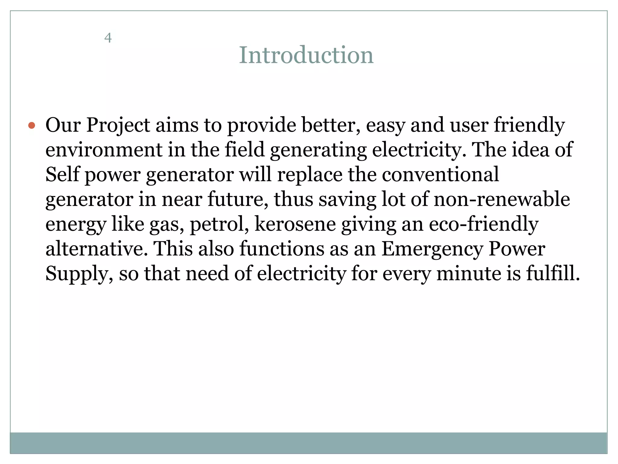 Introduction
 Our Project aims to provide better, easy and user friendly
environment in the field generating electricity. The idea of
Self power generator will replace the conventional
generator in near future, thus saving lot of non-renewable
energy like gas, petrol, kerosene giving an eco-friendly
alternative. This also functions as an Emergency Power
Supply, so that need of electricity for every minute is fulfill.
4
 