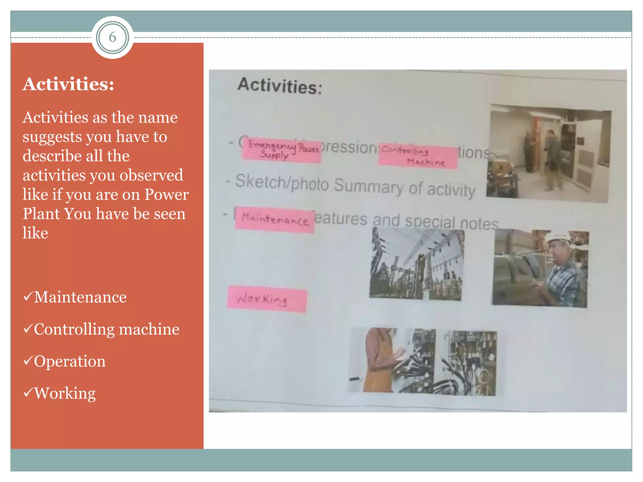 Activities:
Activities as the name
suggests you have to
describe all the
activities you observed
like if you are on Power
Plant You have be seen
like
Maintenance
Controlling machine
Operation
Working
6
 