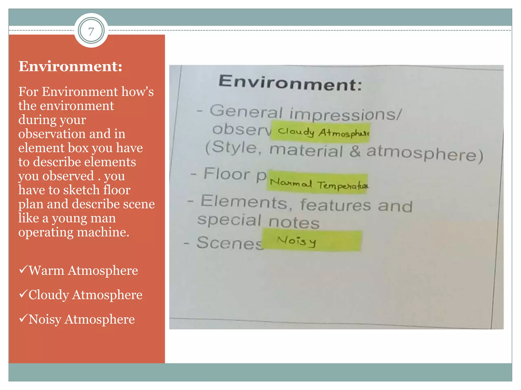 Environment:
For Environment how's
the environment
during your
observation and in
element box you have
to describe elements
you observed . you
have to sketch floor
plan and describe scene
like a young man
operating machine.
Warm Atmosphere
Cloudy Atmosphere
Noisy Atmosphere
7
 