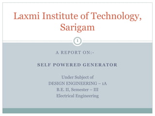 A REPORT ON:-
SELF POWERED GENERATOR
Under Subject of
DESIGN ENGINEERING – 1A
B.E. II, Semester – III
Electrical Engineering
Laxmi Institute of Technology,
Sarigam
1
 