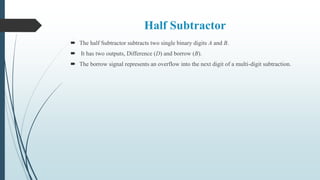 Half Subtractor
 The half Subtractor subtracts two single binary digits A and B.
 It has two outputs, Difference (D) and borrow (B).
 The borrow signal represents an overflow into the next digit of a multi-digit subtraction.
 