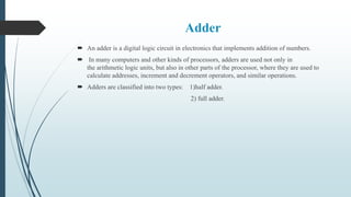 Adder
 An adder is a digital logic circuit in electronics that implements addition of numbers.
 In many computers and other kinds of processors, adders are used not only in
the arithmetic logic units, but also in other parts of the processor, where they are used to
calculate addresses, increment and decrement operators, and similar operations.
 Adders are classified into two types: 1)half adder.
2) full adder.
 