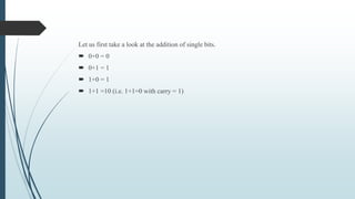 Let us first take a look at the addition of single bits.
 0+0 = 0
 0+1 = 1
 1+0 = 1
 1+1 =10 (i.e. 1+1=0 with carry = 1)
 