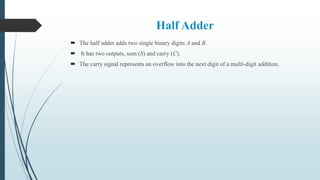 Half Adder
 The half adder adds two single binary digits A and B.
 It has two outputs, sum (S) and carry (C).
 The carry signal represents an overflow into the next digit of a multi-digit addition.
 
