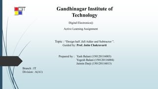 Gandhinagar Institute of
Technology
Topic : “Design half ,full Adder and Subtractor ”.
Guided by: Prof. Jatin Chakravarti
Digital Electronics()
Active Learning Assignment
Prepared by : Yash Balani (150120116003)
Yogesh Balani (150120116004)
Jaimin Darji (150120116013)
Branch : IT
Division : A(A1)
 