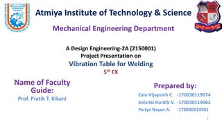 A Design Engineering-2A (2150001)
Project Presentation on
Vibration Table for Welding
5th FX
Name of Faculty
Guide:
Prof. Pratik T. Kikani
Atmiya Institute of Technology & Science
Mechanical Engineering Department
Prepared by:
Zala Vijaysinh C. -170030119074
Solanki Hardik V. -170030119062
Pariya Nayan A. -170030119501
1
 