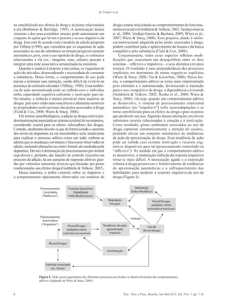 8 Psic.: Teor. e Pesq., Brasília, Jan-Mar 2013, Vol. 29 n. 1, pp. 7-14
AC Peuker et al.
na sensibilizado aos efeitos da droga e às pistas relacionadas
a ela (Robinson & Berridge, 1993). A sensitização desses
sistemas e dos seus correlatos neurais pode automatizar um
conjunto de ações que levam à procura e ao uso impulsivo da
droga. Isso está de acordo com o modelo da adição proposto
por Tiffany (1990), que considera que os esquemas de ação
associados ao uso da substância se tornam progressivamente
automáticos, pois, com o uso repetido da droga, os estímulos
relacionados a ela (ex.: imagens, sons, odores) passam a
integrar uma rede associativa armazenada na memória.
Quando o usuário é exposto a tais pistas, os esquemas de
ação são ativados, desencadeando a necessidade de consumir
a substância. Dessa forma, o comportamento de uso pode
iniciar e terminar sem intenção, sendo difícil de evitá-lo na
presença do estímulo eliciador (Tiffany, 1990). Essa tendên-
cia de ação automatizada pode ser inibida caso o indivíduo
tenha capacidade cognitiva suficiente e motivação para tal.
No entanto, a inibição é menos provável entre usuários de
drogas, pois estes estão mais suscetíveis e altamente sensíveis
às propriedades motivacionais das pistas associadas à droga
(Field & Cox, 2008; Wiers & Stacy, 2006).
Em termos neurobiológicos, a adição às drogas esteve pre-
dominantementeassociadaaosistemacerebralderecompensa,
considerado crucial para os efeitos reforçadores das drogas.
Contudo,atualmentediscute-sequedeformaisoladaoaumento
dos níveis de dopamina na via mesolímbica seria insuficiente
para explicar o processo aditivo como um todo; embora se
admita que as mudanças estruturais e funcionais observadas na
adição,incluindoalteraçõesnocórtexfrontal,sãomediadaspela
dopamina. Devido à diminuição do processamento pré-frontal
(top-down) e, portanto, das funções de controle executivo no
processo de adição, há um aumento de respostas afetivas guia-
das por estímulos sensoriais (bottom-up) eliciadas por pistas
condicionadas aos efeitos droga (Goldstein & Volkow, 2002).
Dessa maneira, o pobre controle sobre os impulsos e
o comportamento tipicamente observados em usuários de
drogas estaria relacionado ao comprometimento do funciona-
mento executivo (Goldstein & Volkow, 2002; Verdejo-García
et al., 2006; Verdejo-García & Bechara, 2009; Wiers et al.,
2007; Wiers & Stacy, 2006). Esse prejuízo, aliado à saliên-
cia motivacional adquirida pelas pistas associadas à droga,
podem contribuir para o aparecimento da fissura e da busca
compulsiva pela substância (Field & Cox, 2008).
Conjuntamente, todos esses aspectos refletem modi-
ficações que ocasionam um desequilíbrio entre os dois
sistemas – reflexivo e impulsivo – e seus distintos circuitos
neurais. O resultado é uma preponderância dos processos
implícitos em detrimento de metas cognitivas explícitas
(Wiers & Stacy, 2006; Yin & Knowlton, 2006). Dessa for-
ma, o comportamento aditivo se torna mais impulsionado
pelo estímulo e é automatizado, favorecendo a transição
para o uso compulsivo da droga, à dependência e à recaída
(Goldstein & Volkow, 2002; Rooke et al., 2008; Wiers &
Stacy, 2006). Ou seja, quando um comportamento aditivo
se desenvolve, o sistema de processamento emocional
automático (ou “impulsivo”) sofre neuroadaptações e se
torna sensibilizado para os efeitos da droga e para as pistas
que predizem seu uso.Algumas dessas alterações envolvem
substratos neurais relacionados à emoção e à motivação.
Como resultado, pistas ambientais associadas ao uso da
droga capturam automaticamente a atenção do usuário,
podendo eliciar um conjunto automático de tendências
de ação de aproximação da droga. Essa tendência de ação
pode ser inibida caso existam motivação e recursos cog-
nitivos disponíveis para tal (processamento controlado ou
“reflexivo”). Na medida em que o comportamento aditivo
se desenvolve, a modulação/inibição da resposta impulsiva
torna-se mais difícil. A intoxicação aguda e a exposição
crônica à droga promovem o fortalecimento de tendências
de aproximação automáticas e o enfraquecimento das
habilidades para moderar a resposta impulsiva de uso da
droga (Figura 1).
Processamento
Controlado
(”Reflexivo”)
Processamento
Automático
(”Impulsivo”)
Funções Executivas
(Habilidade
Inibir/Redirecionar)
Álcool/Drogas
avaliados como
estímulos emocionais
Álcool/Drogas
Inibição
Estímulo Associado
(ex.: festas)
Álcool/Drogas
avaliados como
estímulos emocionais
Tendência de ação
aproximação
implícita
Motivação
(Inibir/Modificar)
Uso de
álcool/drogas
Sensitização
Regulação
Emoção
Figura 1. Visão geral esquemática dos diferentes processos envolvidos no desenvolvimento dos comportamentos
aditivos (adaptado de Wiers & Stacy, 2006).
 