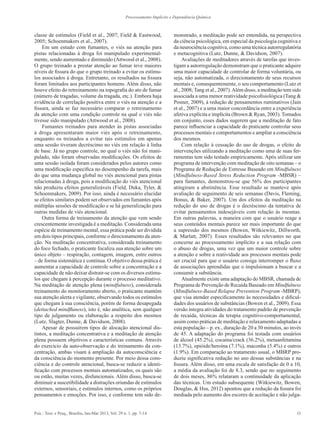 11Psic.: Teor. e Pesq., Brasília, Jan-Mar 2013, Vol. 29 n. 1, pp. 7-14
Processamento Implícito e Dependência Química
classe de estímulos (Field et al., 2007; Field & Eastwood,
2005; Schoenmakers et al., 2007).
Em um estudo com fumantes, o viés na atenção para
pistas relacionadas à droga foi manipulado experimental-
mente, sendo aumentado e diminuído (Attwood et al., 2008).
O grupo treinado a prestar atenção ao fumar teve maiores
níveis de fissura do que o grupo treinado a evitar os estímu-
los associados à droga. Entretanto, os resultados na fissura
foram limitados aos participantes homens. Além disso, não
houve efeito do retreinamento na topografia do ato de fumar
(número de tragadas, volume da tragada, etc.). Embora haja
evidência de correlação positiva entre o viés na atenção e a
fissura, ainda se faz necessário comparar o retreinamento
da atenção com uma condição controle na qual o viés não
tivesse sido manipulado (Attwood et al., 2008).
Fumantes treinados para atender às pistas associadas
à droga apresentaram maior viés após o retreinamento,
enquanto os treinados a evitar tais estímulos em apenas
uma sessão tiveram decréscimo no viés em relação à linha
de base. Já no grupo controle, no qual o viés não foi mani-
pulado, não foram observadas modificações. Os efeitos de
uma sessão isolada foram considerados pelos autores como
uma modificação específica no desempenho da tarefa, mais
do que uma mudança global no viés atencional para pistas
relacionadas à droga, pois a modificação do viés atencional
não produziu efeitos generalizáveis (Field, Duka, Tyler, &
Schoenmakers, 2009). Por isso, ainda é necessário elucidar
se efeitos similares podem ser observados em fumantes após
múltiplas sessões de modificação e se há generalização para
outras medidas de viés atencional.
Outra forma de treinamento da atenção que vem sendo
crescentemente investigada é a meditação. Considerada uma
espécie de treinamento mental, essa prática pode ser dividida
em dois tipos principais, conforme o direcionamento da aten-
ção. Na meditação concentrativa, considerada treinamento
do foco fechado, o praticante focaliza sua atenção sobre um
único objeto – respiração, contagem, imagem, entre outros
– de forma sistemática e contínua. O objetivo dessa prática é
aumentar a capacidade de controle sobre a concentração e a
capacidade de não deixar distrair-se com os diversos estímu-
los que chegam à percepção durante o processo meditativo.
Na meditação de atenção plena (mindfulness), considerada
treinamento do monitoramento aberto, o praticante mantém
sua atenção alerta e vigilante, observando todos os estímulos
que chegam à sua consciência, porém de forma desapegada
(dettached mindfluness), isto é, não analítica, sem qualquer
tipo de julgamento ou elaboração a respeito dos mesmos
(Lutz, Slagter, Dunne, & Davidson, 2008).
Apesar de possuírem tipos de alocação atencional dis-
tintos, a meditação concentrativa e a meditação de atenção
plena possuem objetivos e características comuns. Através
do exercício da auto-observação e do treinamento da con-
centração, ambas visam à ampliação da autoconsciência e
da consciência do momento presente. Por meio dessa cons-
ciência e do controle atencional, busca-se reduzir a identi-
ficação com processos mentais automatizados, os quais são
ou estão, muitas vezes, disfuncionais. Além disso, busca-se
diminuir a suscetibilidade a distrações oriundas de estímulos
externos, sensoriais, e estímulos internos, como os próprios
pensamentos e emoções. Por isso, e conforme tem sido de-
monstrado, a meditação pode ser entendida, na perspectiva
da ciência psicológica, em especial da psicologia cognitiva e
da neurociência cognitiva, como uma técnica autorregulatória
e metacognitiva (Lutz, Dunne, & Davidson, 2007).
Avaliações de meditadores através de tarefas que inves-
tigam a autorregulação demonstram que o praticante adquire
uma maior capacidade de controlar de forma voluntária, ou
seja, não automatizada, o direcionamento de seus recursos
mentais e, consequentemente, o seu comportamento (Lutz et
al., 2008; Tang et al., 2007).Além disso, a meditação tem sido
associada a uma menor reatividade psicofisiológica (Tang &
Posner, 2009), à redução de pensamentos ruminativos (Jain
et al., 2007) e a uma maior concordância entre a experiência
afetiva explícita e implícita (Brown & Ryan, 2003). Tomados
em conjunto, esses dados sugerem que a meditação de fato
parece influenciar a capacidade do praticante controlar seus
processos mentais e comportamentos e ampliar a consciência
dos mesmos.
Com relação à cessação do uso de drogas, o efeito de
intervenções utilizando a meditação como uma de suas fer-
ramentas tem sido testado empiricamente. Após utilizar um
programa de intervenção com meditação de oito semanas – o
Programa de Redução de Estresse Baseado em Mindfulness
(Mindfulness-Based Stress Reduction Program -MBSR) –
para fumantes, demonstrou-se que 56% dos participantes
atingiram a abstinência. Esse resultado se manteve após
avaliação de seguimento de seis semanas (Davis, Fleming,
Bonus, & Baker, 2007). Um dos efeitos da meditação na
redução do uso de drogas é o decréscimo da tentativa de
evitar pensamentos indesejáveis com relação às mesmas.
Em outras palavras, a maneira com que o usuário reage a
seus conteúdos mentais parece ser mais importante do que
a supressão dos mesmos (Bowen, Witkiewitz, Dillworth,
& Marlatt, 2007). Esses resultados são relevantes no que
concerne ao processamento implícito e a sua relação com
o abuso de drogas, uma vez que um maior controle sobre
a atenção e sobre a reatividade aos processos mentais pode
ser crucial para que o usuário consiga interromper o fluxo
de associações aprendidas que o impulsionam a buscar e a
consumir a substância.
Atualmente existe uma adaptação do MBSR, chamada de
Programa de Prevenção de Recaída Baseado em Mindfulness
(Mindfulness-Based Relapse Prevention Program -MBRP),
que visa atender especificamente às necessidades e dificul-
dades dos usuários de substâncias (Bowen et al., 2009). Essa
versão integra atividades do tratamento padrão de prevenção
de recaída, técnicas da terapia cognitivo-comportamental,
assim como práticas de meditação e relaxamento adaptadas a
esta população – p. ex., duração de 20 a 30 minutos, ao invés
de 45. A adaptação do programa foi testada com usuários
de álcool (45.2%), cocaína/crack (36.2%), metaanfetamina
(13.7%), opióide/heroína (7.1%), maconha (5.4%) e outros
(1.9%). Em comparação ao tratamento usual, o MBRP pro-
duziu significativa redução no uso dessas substâncias e na
fissura. Além disso, em uma escala de satisfação de 0 a 10,
a média da avaliação foi de 8.3, sendo que no seguimento
de dois meses, 86% relataram a continuidade da aplicação
das técnicas. Um estudo subsequente (Witkiewitz, Bowen,
Douglas, & Hsu, 2012) apontou que a redução da fissura foi
mediada pelo aumento dos escores de aceitação e não julga-
 