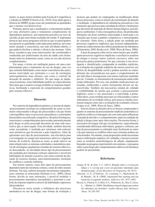 12 Psic.: Teor. e Pesq., Brasília, Jan-Mar 2013, Vol. 29 n. 1, pp. 7-14
AC Peuker et al.
mento, os quais foram medidos pela Escala de Competência
e Adesão ao MBRP (Chawla et al., 2010). Esse dado apoia a
eficácia do MBRP, já que essas são justamente as qualidades
que o mesmo visa desenvolver.
Portanto, parece que a meditação e o relaxamento podem
ser uma alternativa para o tratamento complementar de
dependentes químicos, sem transtorno psicótico ou risco de
suicídio, já que estes foram excluídos do estudo. É importante
destacar que nesse programa solicita-se que os participantes
incorporem as qualidades cultivadas pelas práticas, tal como
maior atenção e consciência, nas suas atividades diárias, o
que poderia facilitar a adesão e eficácia das mesmas. Além
disso, ressalta-se que essas intervenções são coordenadas e
conduzidas por profissionais da área da saúde com treina-
mento tanto no tratamento usual, como no uso das técnicas
complementares.
Em suma, o treino em meditação parece ser uma com-
plementação para o tratamento do uso de drogas, uma vez
que estimula habilidades como maior consciência das ações,
menor reatividade aos estímulos e o uso de estratégias
autorregulatórias mais eficazes, tais como o controle da
alocação da atenção e inibitório. No que tange ao duplo-
-processamento, essas habilidades podem ser especialmente
úteis para que o usuário consiga modular as respostas impul-
sivas, facilitando a expressão de comportamentos guiados
pelo sistema reflexivo.
Discussão
No contexto da dependência química, as teorias de duplo-
-processamento auxiliam na compreensão de como os estí-
mulos relacionados à droga são processados e de que forma
o desequilíbrio entre os processos automáticos e controlados
desencadeia sua utilização compulsiva. Reações fisiológicas,
emocionais e comportamentais provocadas automaticamente
pela droga ou pista associada decorrem de uma rede asso-
ciativa que se auto-regula. Essa atividade, também descrita
como ascendente, é mediada por estruturas sub-corticais
mais primitivas que favorecem a ação impulsiva. Além de
apresentar esse tipo de processamento, sua relevância para
a investigação no campo dos transtornos aditivos e algumas
formas de avaliá-lo, discutiu-se como se pode intervir na
inter-relação entre os sistemas controlados e automáticos atra-
vés de estratégias regulatórias oriundas do sistema reflexivo,
ou descendente. As atividades desse tipo de processamento
são mediadas por estruturas corticais superiores e envolvem
habilidades de atenção executiva, tais como controle da alo-
cação de recursos mentais, auto-monitoramento, resolução
de conflitos e controle inibitório.
Em termos neurais, esses dois tipos de processamento
dependem tanto de estruturas comuns, como de redes neurais
distintas. Ou seja, embora possuam mecanismos separados,
esses sistemas se relacionam (Ochsner et al., 2009). Dessa
forma, devido às suas interações, é possível modular o
processamento automático (ascendente) e aumentar o con-
trole da resposta impulsiva através de habilidades superiores
(descendente).
Discutiu-se neste estudo a influência dos processos
automáticos no uso de drogas, suas formas de avaliação e
técnicas que podem ser empregadas na modificação direta
desses processos, como os treinos de reorientação da atenção
e meditação. A dependência de substâncias psicoativas é um
transtorno que provoca uma variedade de efeitos e fenômenos
que decorrem da interação de fatores farmacológicos, psicoló-
gicos e ambientais. Como consequência disso, são produzidas
alterações em áreas cerebrais relacionadas à motivação e às
emoções que levam a padrões compulsivos e estereotipados
de consumo. Além disso, a adição pode ser mediada por
processos cognitivos implícitos, que ocorrem independente-
mente do conhecimento dos efeitos prejudiciais da substância
(Chiamulera, 2005; Rooke et al., 2008; Wiers & Stacy, 2006).
Aárea de pesquisa sobre novas intervenções que modifi-
quem processos cognitivos implícitos e auxiliem os usuários
de drogas a exercer maior controle executivo sobre tais
processos parece promissora. No que concerne à sua inves-
tigação e identificação, comparadas às medidas explícitas,
as avaliações da cognição implícita são menos sensíveis aos
efeitos de desejabilidade social e podem auxiliar no enten-
dimento das circunstâncias nas quais o comportamento de
um indivíduo é incongruente com metas explícitas mantidas
por ele. Contudo, os instrumentos de mensuração ainda estão
sendo elaborados. Por isso, tais medidas ainda precisam ser
testadas, melhoradas e outras ferramentas devem ser de-
senvolvidas. Também são necessários estudos de validade
e confiabilidade de tarefas que avaliam o processamento
implícito, como o viés atencional e a reatividade a pistas.
Além disso, essas medidas precisam ser relacionadas a outros
indicadores de severidade clínica, pois poucos estudos mos-
traram relações entre elas e avaliações de resultados clínicos
(Lopes et al., 2008; Wiers & Stacy, 2006).
Através destas avaliações deve-se buscar compreender o
quanto os sistemas de processamento implícito (automático) e
explícito (reflexivo) interagem um com outro para influenciar
a tomada de decisão e o comportamento, tanto na condição de
adição à droga como após intervenções. Da mesma forma, é
necessário investigar sob que circunstâncias, especialmente
considerando diferenças individuais, grupais e culturais, um
tipo de processamento se sobrepõe mais facilmente ao outro
e de que maneira os conflitos entre esses sistemas podem ser
solucionados. No entanto, essas proposições ainda necessitam
maior confirmação empírica. Se validadas, a lacuna existente
entre os modelos neurobiológicos da adição, amplamente
baseados na pesquisa experimental com animais, e a pesquisa
sobre a psicologia dos comportamentos aditivos em humanos
poderá ser preenchida.
Referências
Araujo, R. B., & Zeni, T. C. (2011). Relação entre o craving por
tabaco e o craving por crack em pacientes internados para
desintoxicação. Jornal Brasileiro de Psiquiatria, 60, 28-33.
Attwood , A. S., O’Sullivan , H., Leonards, U., Mackintosh, B.,
& Munafo , M. R. (2008). Attentional bias training and cue
reactivity in cigarette smokers. Addiction 103, 1875–1882.
Bowen, S., Chawla, N., Collins, S. E.,Witkiewitz, K., Hsu, S., Grow,
J., ...Marlatt,A. (2009). Mindfulness-based relapse prevention
for substance use disorders: A pilot efficacy trial. Substance
Abuse, 30, 295-305.
 